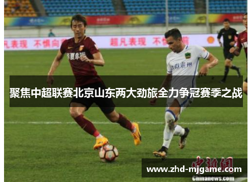 聚焦中超联赛北京山东两大劲旅全力争冠赛季之战