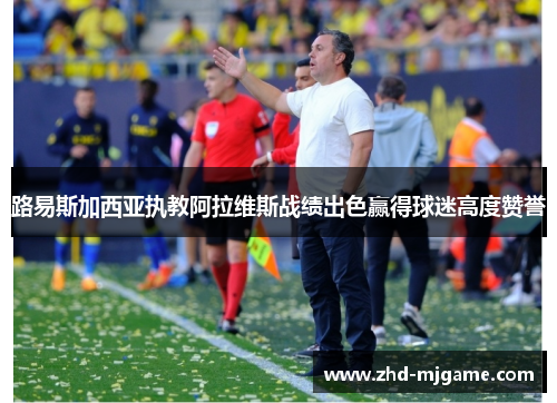 路易斯加西亚执教阿拉维斯战绩出色赢得球迷高度赞誉 路易斯加西亚执教阿拉维斯战绩出色赢得球迷高度赞誉