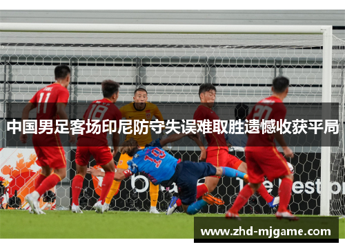 中国男足客场印尼防守失误难取胜遗憾收获平局 中国男足客场印尼防守失误难取胜遗憾收获平局